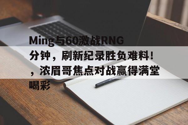Ming与60激战RNG分钟,刷新纪录胜负难料!,浓眉哥焦点对战赢得满堂喝彩的简单介绍 Ming与60激战RNG分钟,刷新纪录胜负难料!,浓眉哥焦点对战赢得满堂喝彩的简单介绍